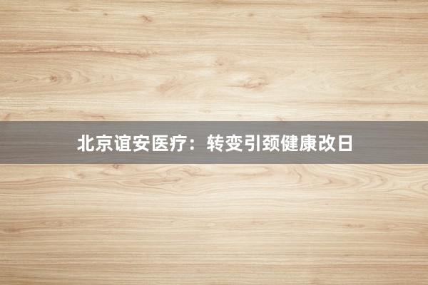 北京谊安医疗：转变引颈健康改日