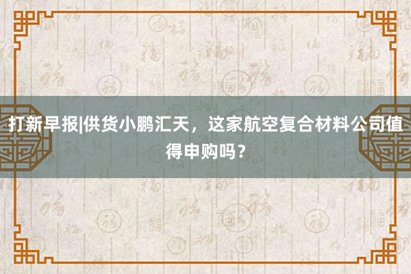 打新早报|供货小鹏汇天，这家航空复合材料公司值得申购吗？
